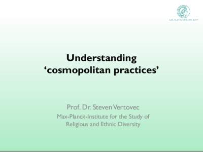 Understanding ‘cosmopolitan practices’ Prof. Dr. Steven Vertovec Max-Planck-Institute for the Study of Religious and Ethnic Diversity