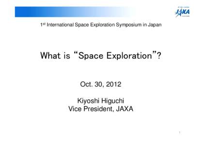 1st International Space Exploration Symposium in Japan  What is “Space Exploration”? Oct. 30, 2012 Kiyoshi Higuchi Vice President, JAXA