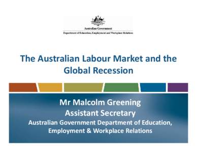 The Australian Labour Market and the Global Recession Mr Malcolm Greening Assistant Secretary Australian Government Department of Education, Employment & Workplace Relations